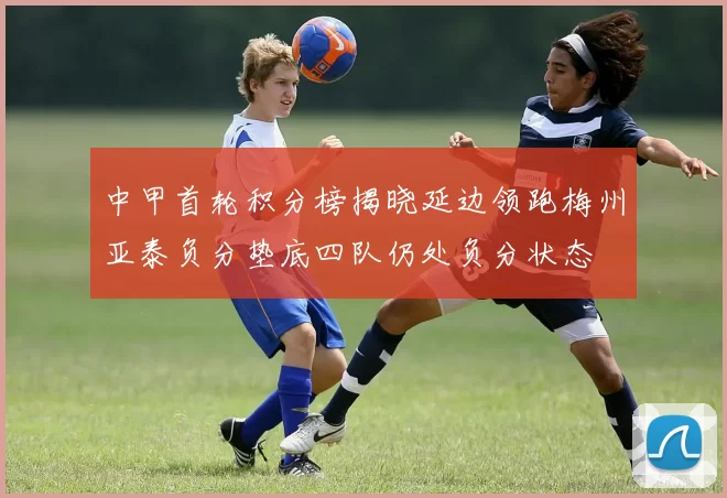 中甲首轮积分榜揭晓延边领跑梅州亚泰负分垫底四队仍处负分状态