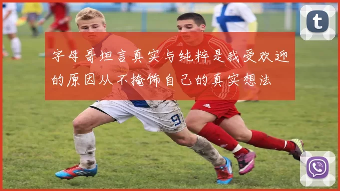 字母哥坦言真实与纯粹是我受欢迎的原因从不掩饰自己的真实想法