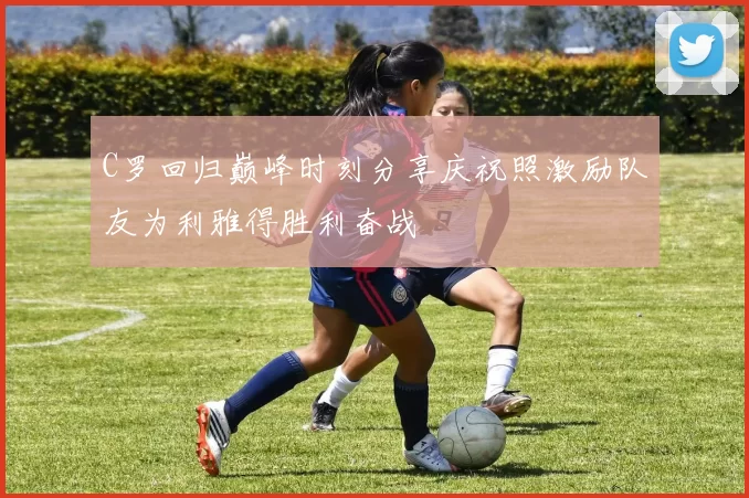 C罗回归巅峰时刻分享庆祝照激励队友为利雅得胜利奋战