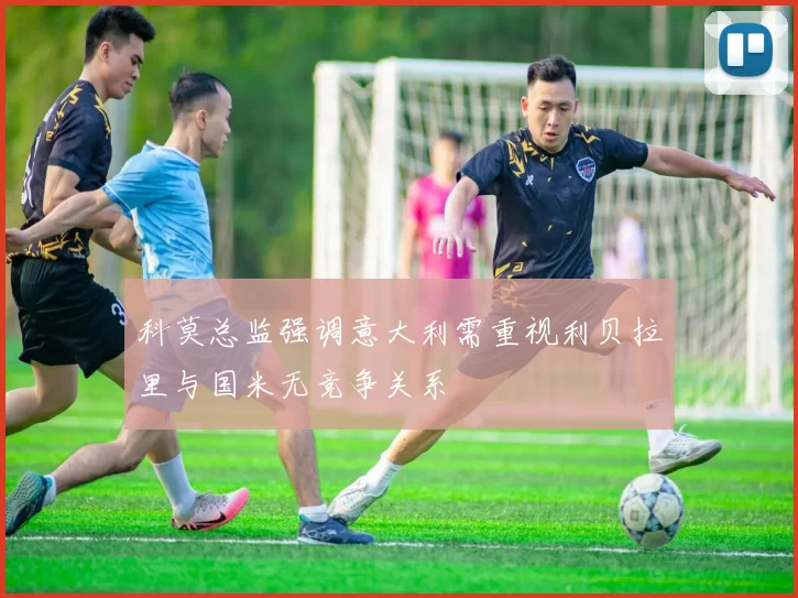 科莫总监强调意大利需重视利贝拉里与国米无竞争关系