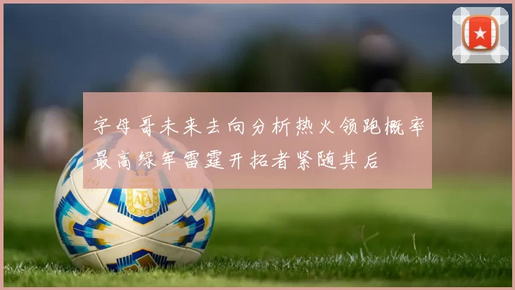 字母哥未来去向分析热火领跑概率最高绿军雷霆开拓者紧随其后