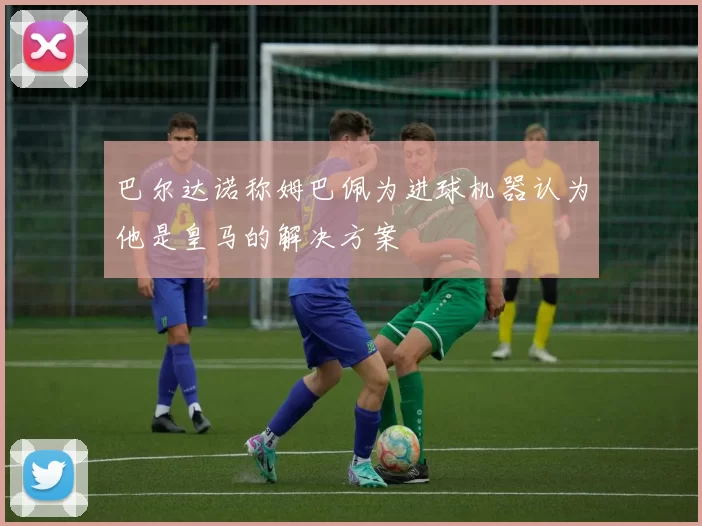 巴尔达诺称姆巴佩为进球机器认为他是皇马的解决方案