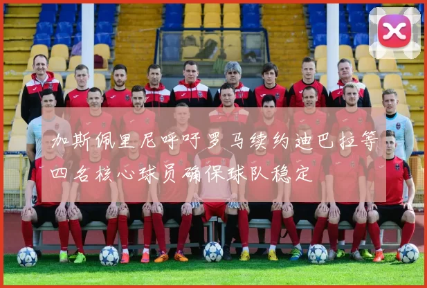 加斯佩里尼呼吁罗马续约迪巴拉等四名核心球员确保球队稳定