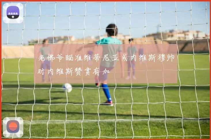 老佛爷瞄准维蒂尼亚或内维斯穆帅对内维斯赞赏有加