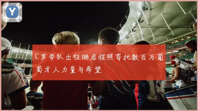 C罗带队出征晒启程照寄托数百万葡萄牙人力量与希望
