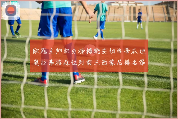 欧冠主帅积分榜揭晓安切洛蒂瓜迪奥拉弗格森位列前三西蒙尼排名第六