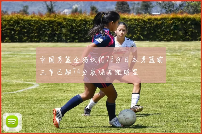 中国男篮全场仅得73分日本男篮前三节已超74分表现差距明显