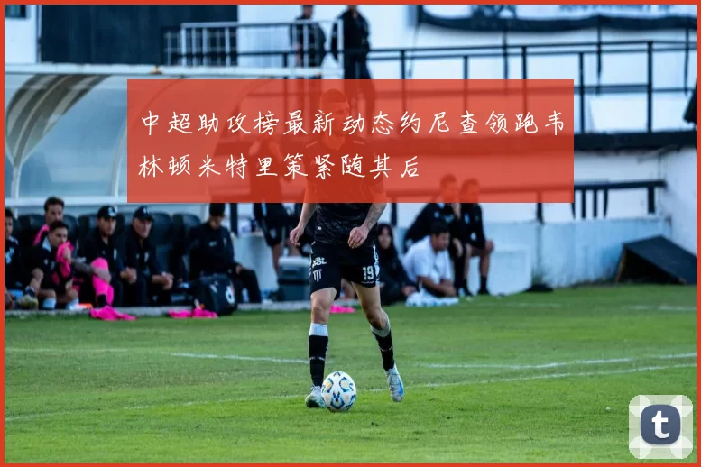 中超助攻榜最新动态约尼查领跑韦林顿米特里策紧随其后