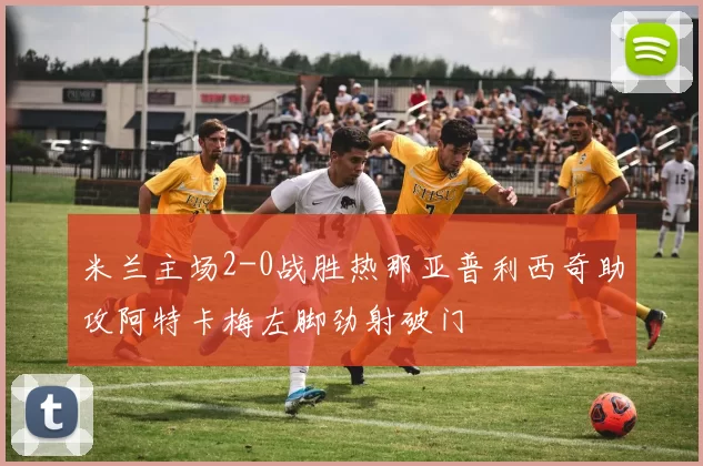 米兰主场2-0战胜热那亚普利西奇助攻阿特卡梅左脚劲射破门