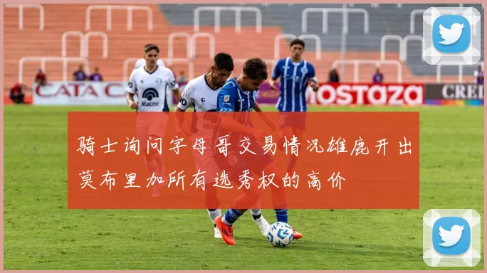 骑士询问字母哥交易情况雄鹿开出莫布里加所有选秀权的高价