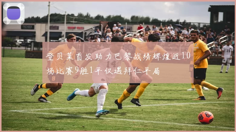 登贝莱首发助力巴黎战绩辉煌近10场比赛9胜1平仅遇拜仁平局