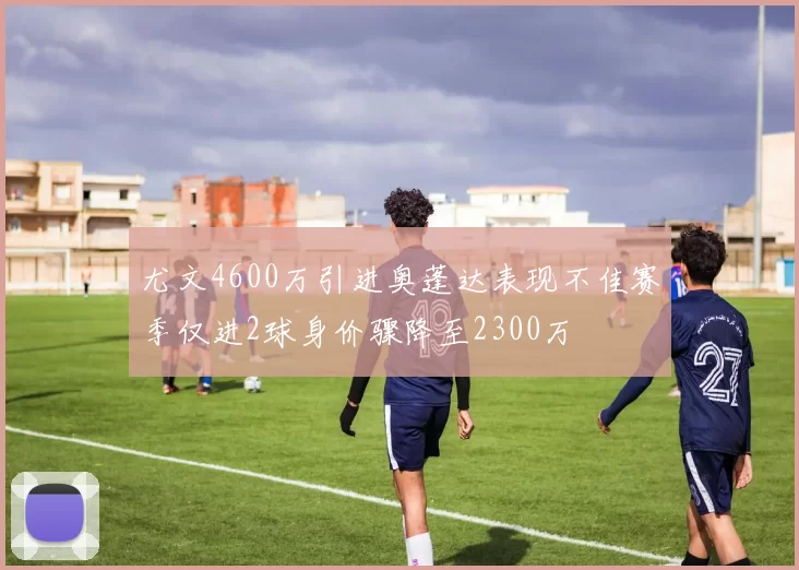 尤文4600万引进奥蓬达表现不佳赛季仅进2球身价骤降至2300万