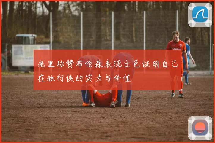 老里称赞布伦森表现出色证明自己在独行侠的实力与价值