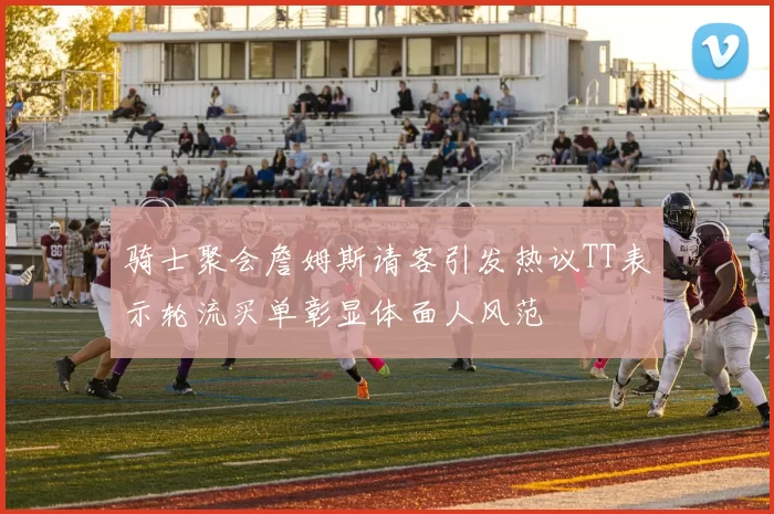 骑士聚会詹姆斯请客引发热议TT表示轮流买单彰显体面人风范