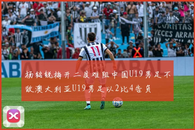 杨铭锐梅开二度难阻中国U19男足不敌澳大利亚U19男足以2比4告负