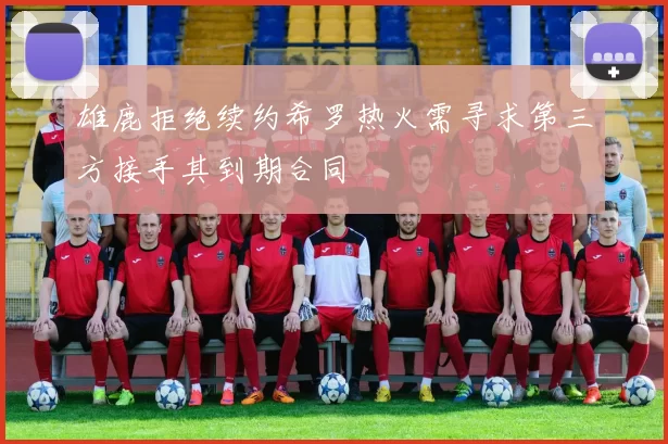 雄鹿拒绝续约希罗热火需寻求第三方接手其到期合同