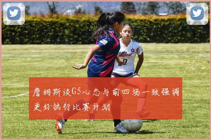 詹姆斯谈G5心态与前四场一致强调更好执行比赛计划