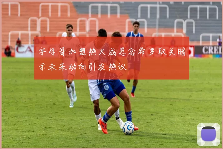 字母哥加盟热火成悬念希罗取关暗示未来动向引发热议