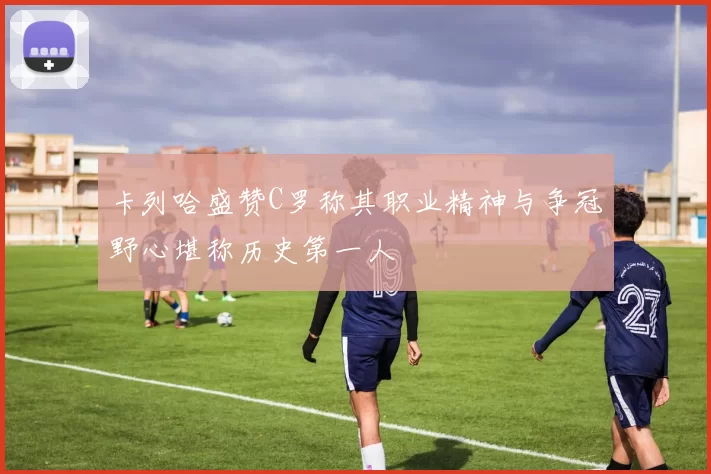 卡列哈盛赞C罗称其职业精神与争冠野心堪称历史第一人
