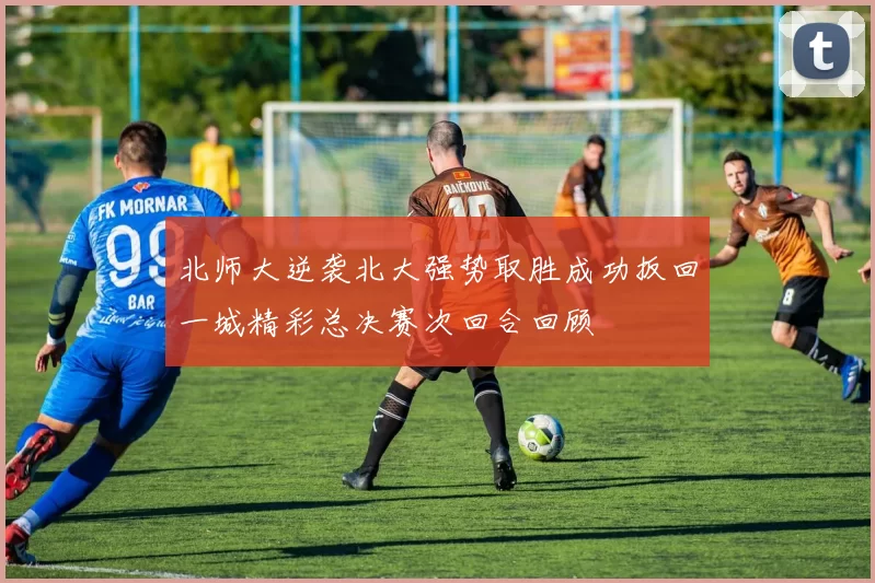 北师大逆袭北大强势取胜成功扳回一城精彩总决赛次回合回顾