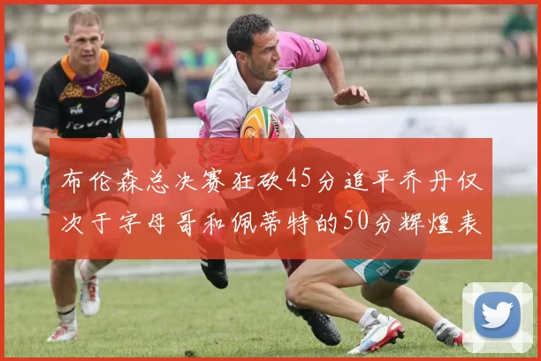 布伦森总决赛狂砍45分追平乔丹仅次于字母哥和佩蒂特的50分辉煌表现