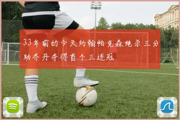 33年前的今天约翰帕克森绝杀三分助乔丹夺得首个三连冠