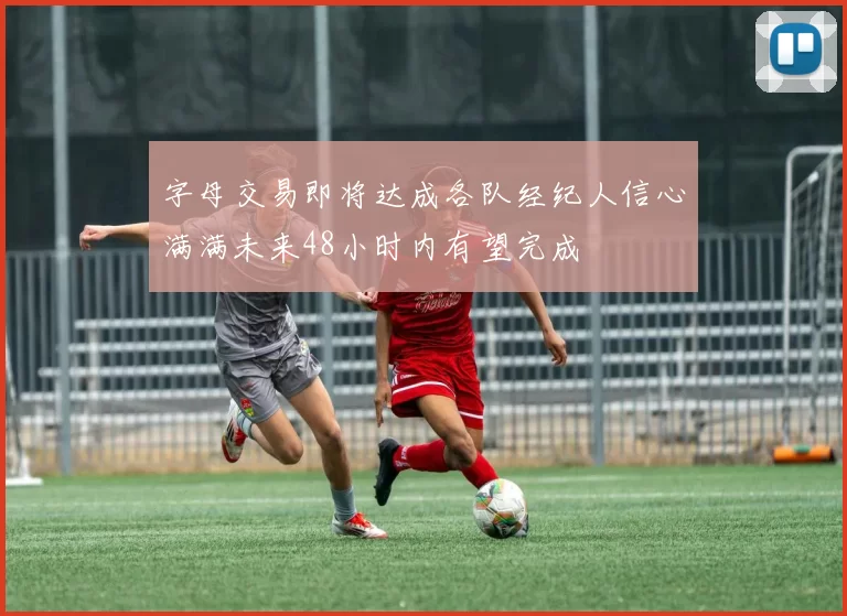 字母交易即将达成各队经纪人信心满满未来48小时内有望完成
