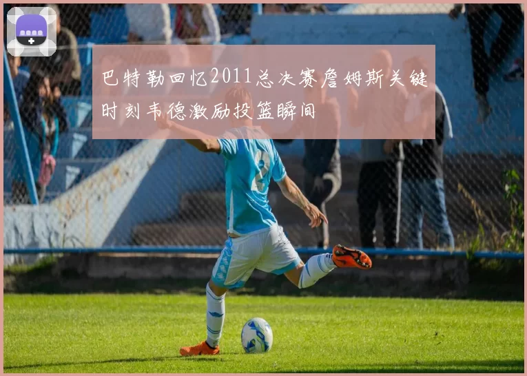 巴特勒回忆2011总决赛詹姆斯关键时刻韦德激励投篮瞬间
