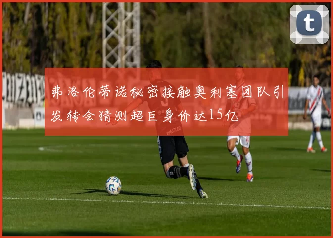 弗洛伦蒂诺秘密接触奥利塞团队引发转会猜测超巨身价达15亿